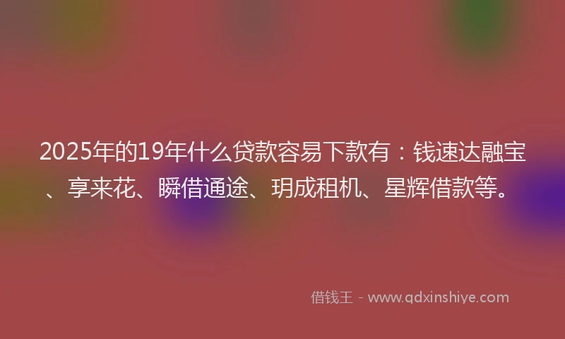 2025年的19年什么贷款容易下款有：钱速达融宝、享来花、瞬借通途、玥成租机、星辉借款等。
