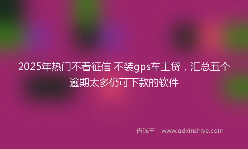 2025年热门不看征信 不装gps车主贷，汇总五个逾期太多仍可下款的软件
