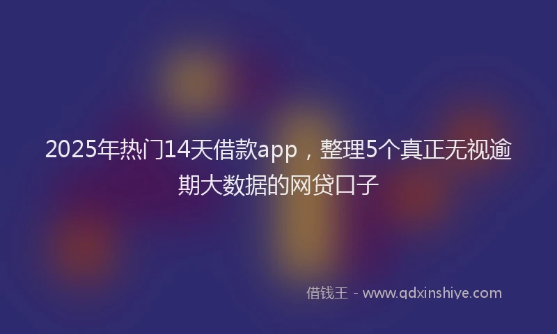 2025年热门14天借款app，整理5个真正无视逾期大数据的网贷口子