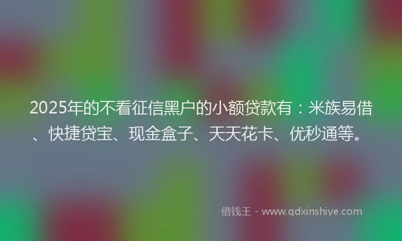 2025年的不看征信黑户的小额贷款有：米族易借、快捷贷宝、现金盒子、天天花卡、优秒通等。