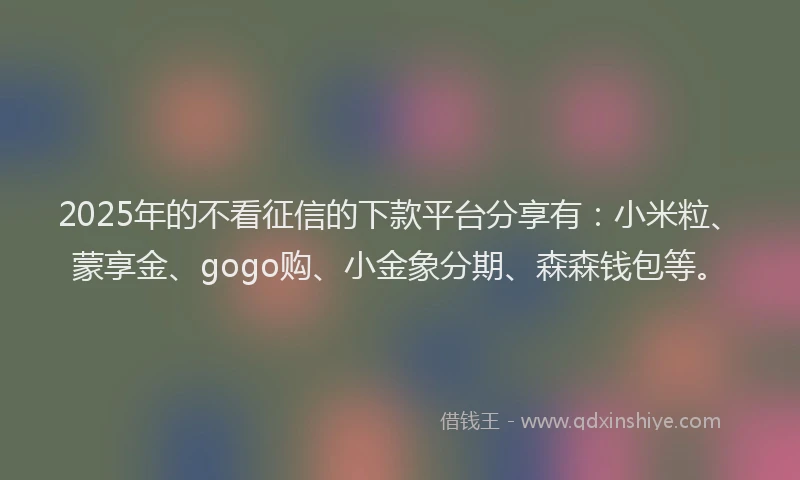 2025年的不看征信的下款平台分享有：小米粒、蒙享金、gogo购、小金象分期、森森钱包等。