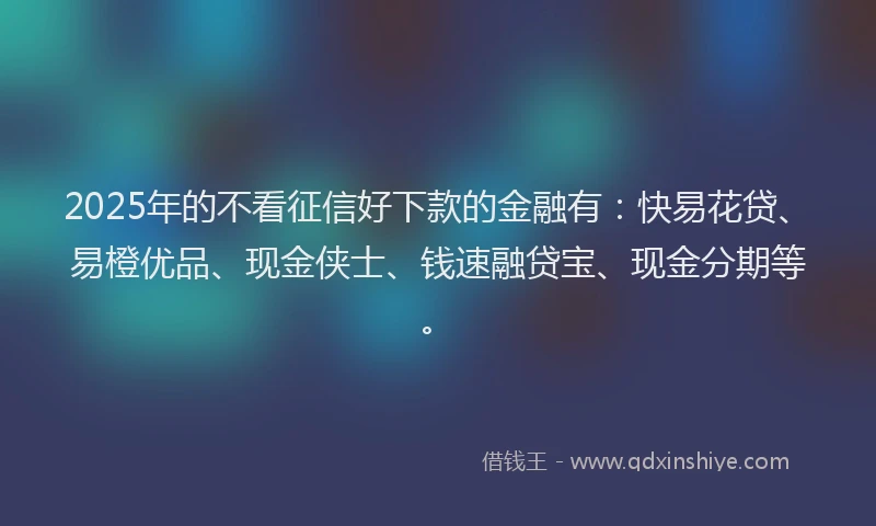 2025年的不看征信好下款的金融有：快易花贷、易橙优品、现金侠士、钱速融贷宝、现金分期等。