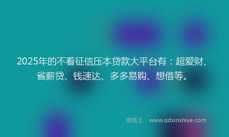 2025年的不看征信压本贷款大平台有：超爱财、省薪贷、钱速达、多多易购、想借等。