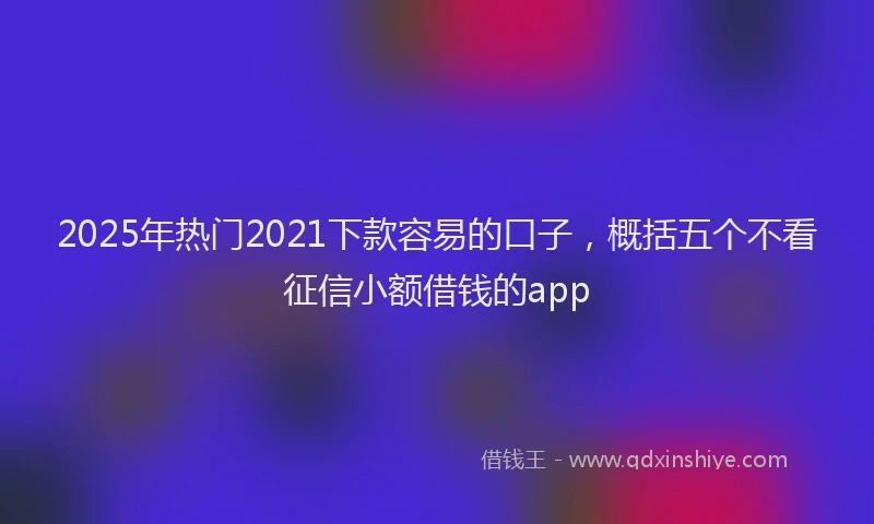2025年热门2021下款容易的口子，概括五个不看征信小额借钱的app