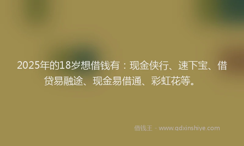 2025年的18岁想借钱有：现金侠行、速下宝、借贷易融途、现金易借通、彩虹花等。