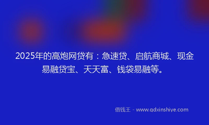2025年的高炮网贷有：急速贷、启航商城、现金易融贷宝、天天富、钱袋易融等。