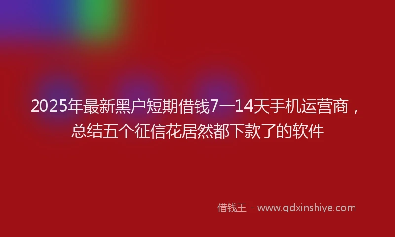 2025年最新黑户短期借钱7一14天手机运营商，总结五个征信花居然都下款了的软件