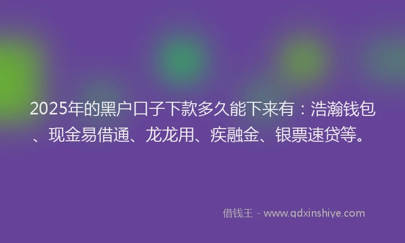 2025年的黑户口子下款多久能下来有：浩瀚钱包、现金易借通、龙龙用、疾融金、银票速贷等。
