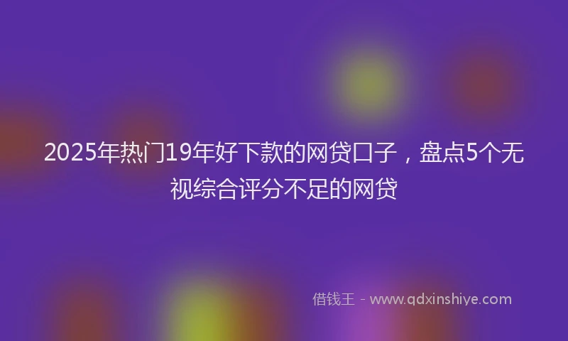 2025年热门19年好下款的网贷口子，盘点5个无视综合评分不足的网贷