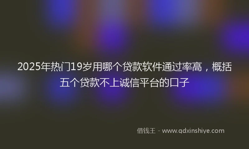 2025年热门19岁用哪个贷款软件通过率高，概括五个贷款不上诚信平台的口子