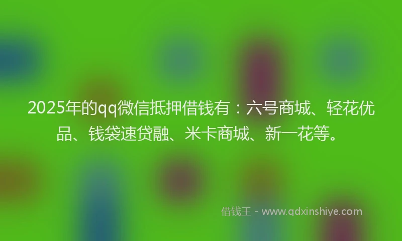 2025年的qq微信抵押借钱有：六号商城、轻花优品、钱袋速贷融、米卡商城、新一花等。