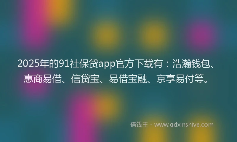 2025年的91社保贷app官方下载有：浩瀚钱包、惠商易借、信贷宝、易借宝融、京享易付等。