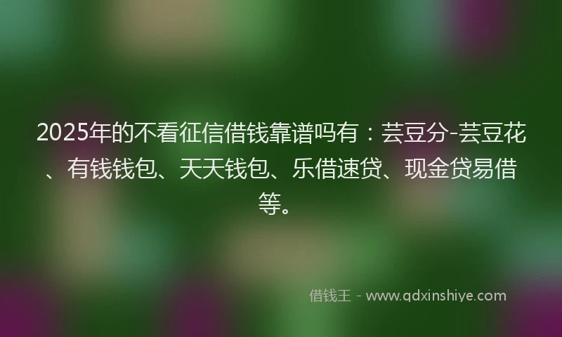 2025年的不看征信借钱靠谱吗有：芸豆分-芸豆花、有钱钱包、天天钱包、乐借速贷、现金贷易借等。