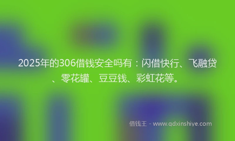 2025年的306借钱安全吗有：闪借快行、飞融贷、零花罐、豆豆钱、彩虹花等。