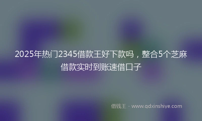 2025年热门2345借款王好下款吗，整合5个芝麻借款实时到账速借口子
