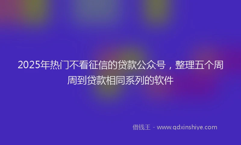2025年热门不看征信的贷款公众号，整理五个周周到贷款相同系列的软件