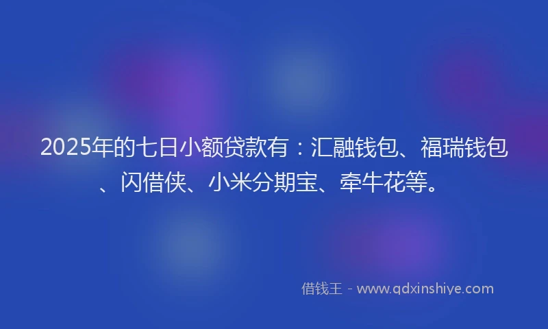2025年的七日小额贷款有：汇融钱包、福瑞钱包、闪借侠、小米分期宝、牵牛花等。