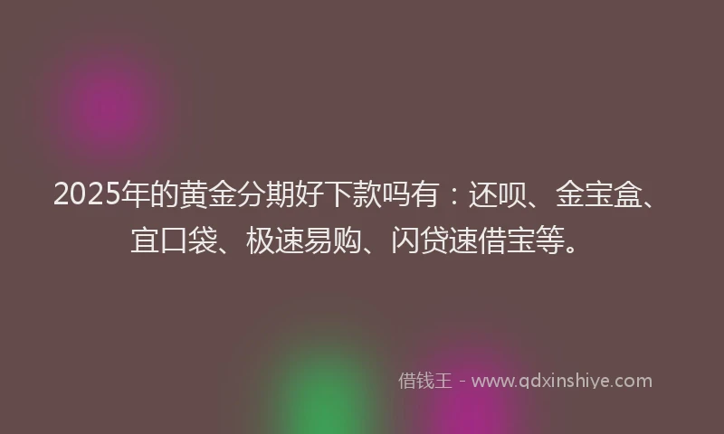 2025年的黄金分期好下款吗有：还呗、金宝盒、宜口袋、极速易购、闪贷速借宝等。