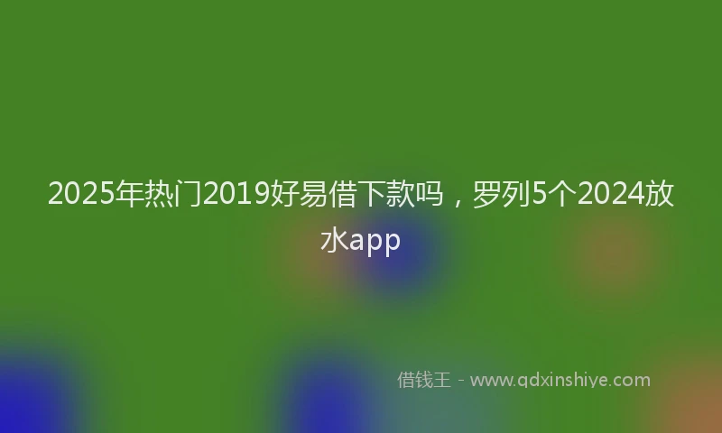 2025年热门2019好易借下款吗，罗列5个2024放水app
