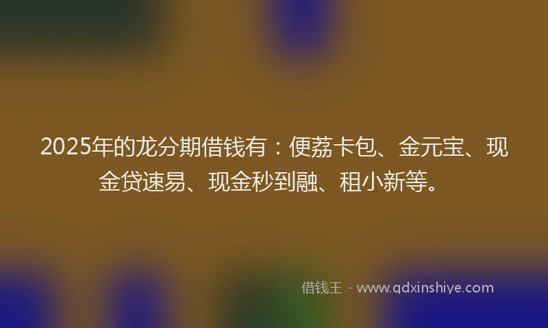 2025年的龙分期借钱有：便荔卡包、金元宝、现金贷速易、现金秒到融、租小新等。