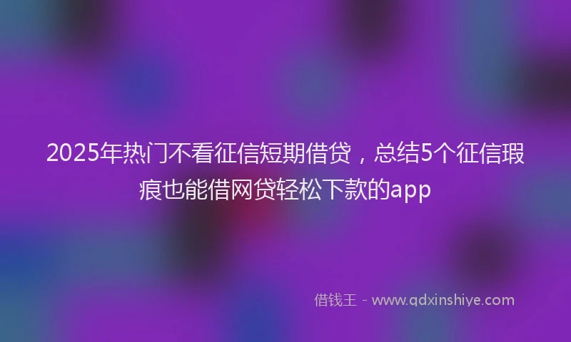 2025年热门不看征信短期借贷，总结5个征信瑕疵也能借网贷轻松下款的app