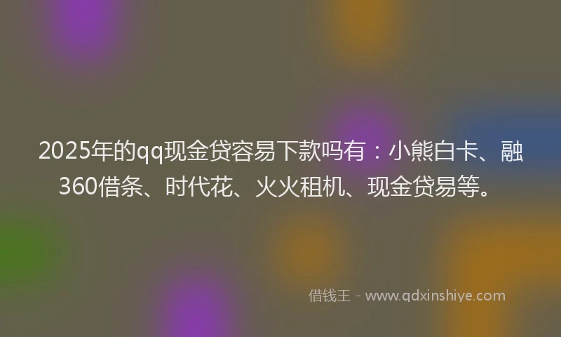 2025年的qq现金贷容易下款吗有：小熊白卡、融360借条、时代花、火火租机、现金贷易等。