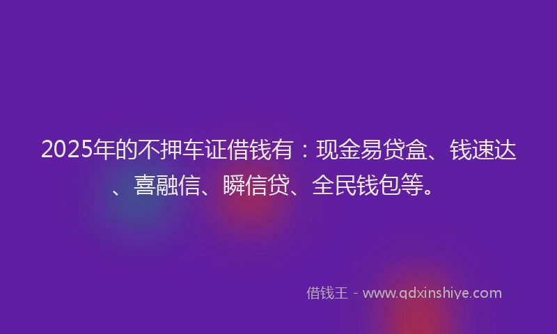 2025年的不押车证借钱有：现金易贷盒、钱速达、喜融信、瞬信贷、全民钱包等。