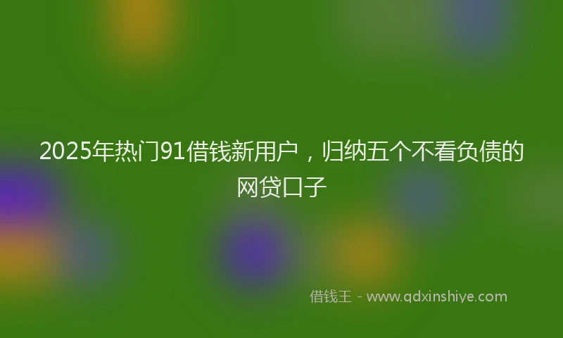 2025年热门91借钱新用户，归纳五个不看负债的网贷口子
