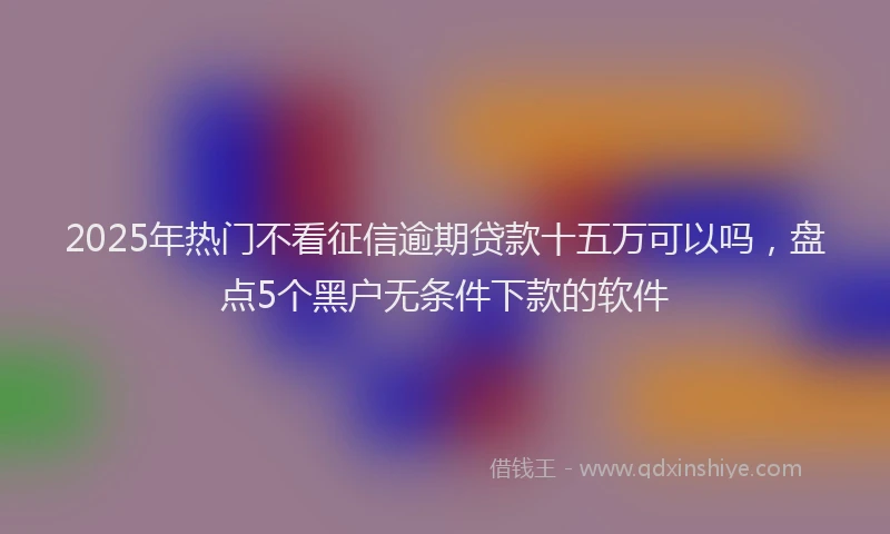 2025年热门不看征信逾期贷款十五万可以吗，盘点5个黑户无条件下款的软件