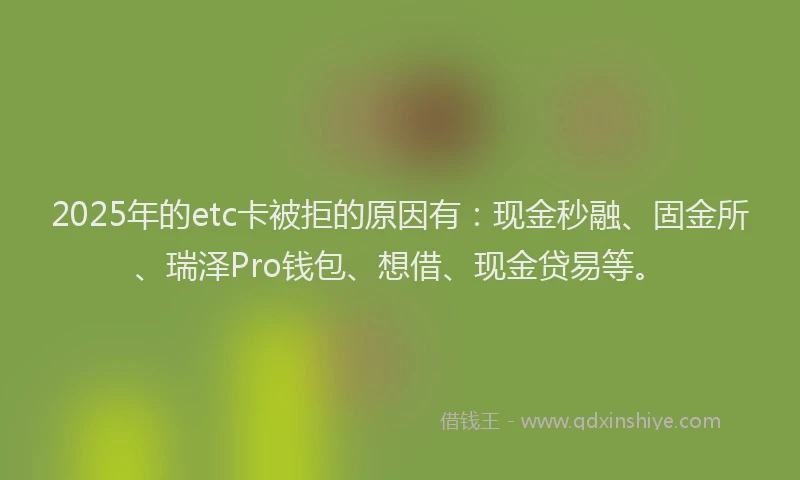 2025年的etc卡被拒的原因有：现金秒融、固金所、瑞泽Pro钱包、想借、现金贷易等。