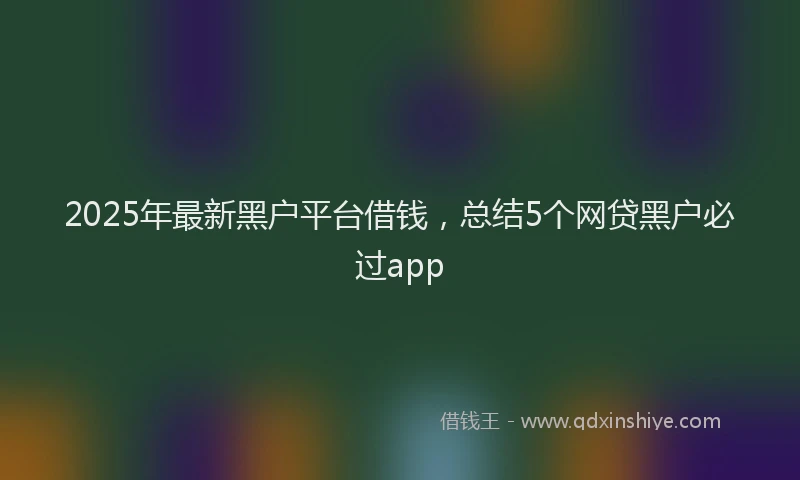 2025年最新黑户平台借钱，总结5个网贷黑户必过app