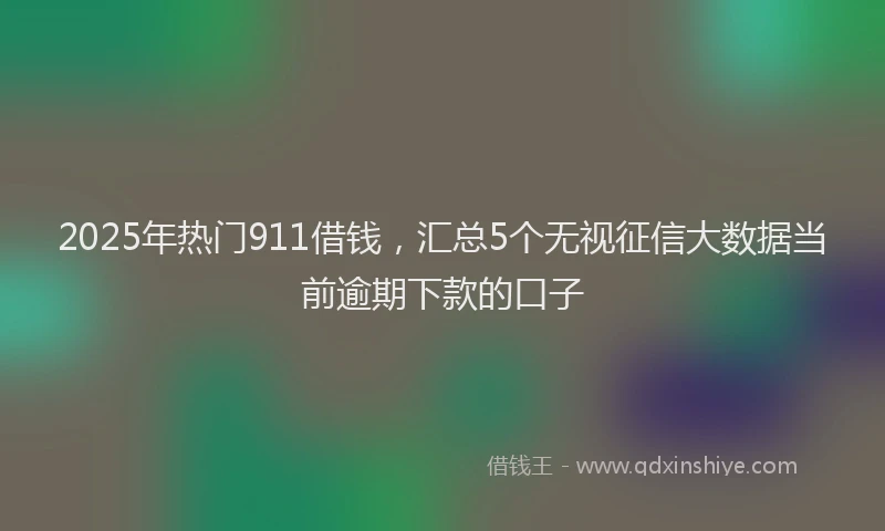 2025年热门911借钱，汇总5个无视征信大数据当前逾期下款的口子