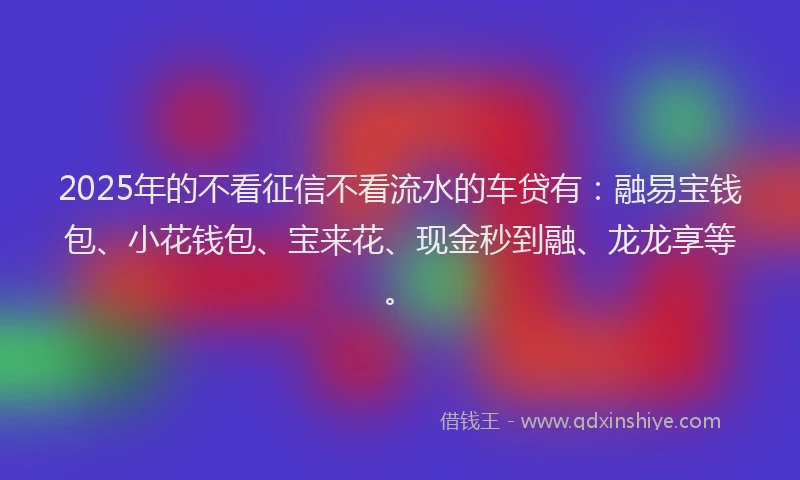 2025年的不看征信不看流水的车贷有：融易宝钱包、小花钱包、宝来花、现金秒到融、龙龙享等。