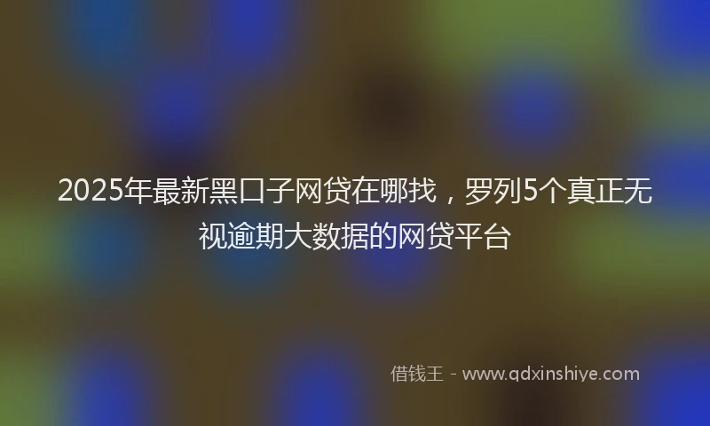 2025年最新黑口子网贷在哪找，罗列5个真正无视逾期大数据的网贷平台