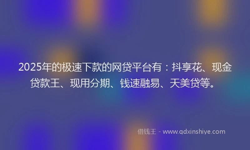 2025年的极速下款的网贷平台有：抖享花、现金贷款王、现用分期、钱速融易、天美贷等。