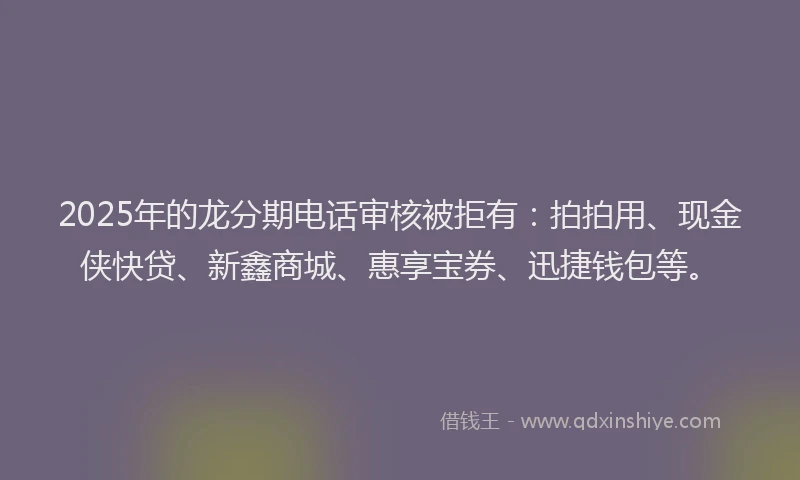 2025年的龙分期电话审核被拒有：拍拍用、现金侠快贷、新鑫商城、惠享宝券、迅捷钱包等。