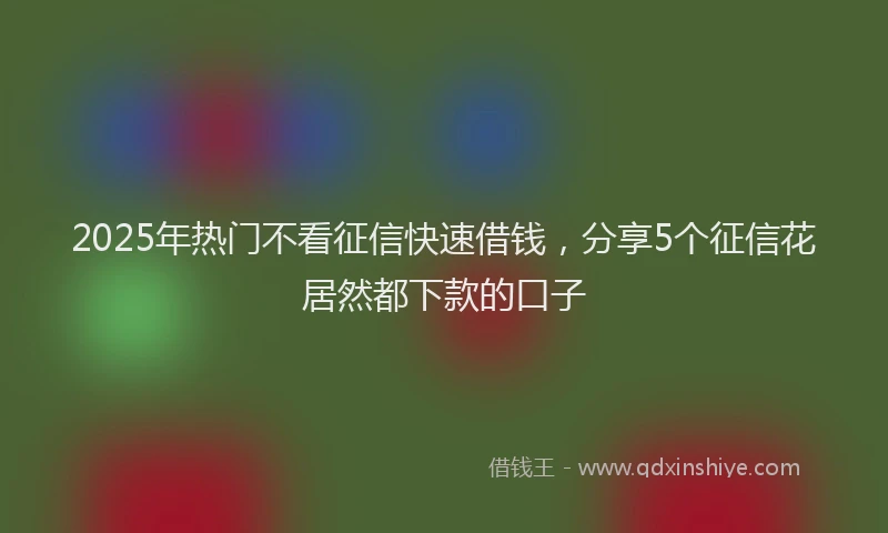 2025年热门不看征信快速借钱，分享5个征信花居然都下款的口子
