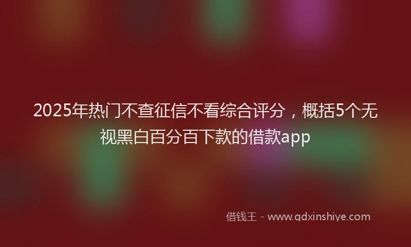 2025年热门不查征信不看综合评分，概括5个无视黑白百分百下款的借款app