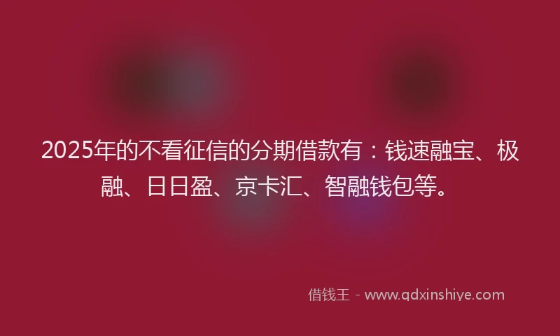 2025年的不看征信的分期借款有：钱速融宝、极融、日日盈、京卡汇、智融钱包等。
