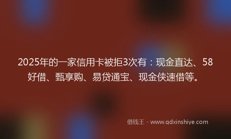 2025年的一家信用卡被拒3次有：现金直达、58好借、甄享购、易贷通宝、现金侠速借等。