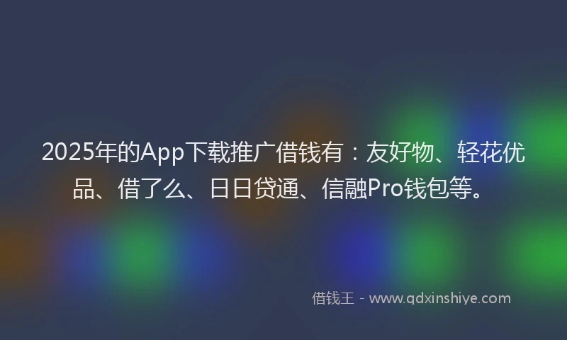 2025年的App下载推广借钱有：友好物、轻花优品、借了么、日日贷通、信融Pro钱包等。