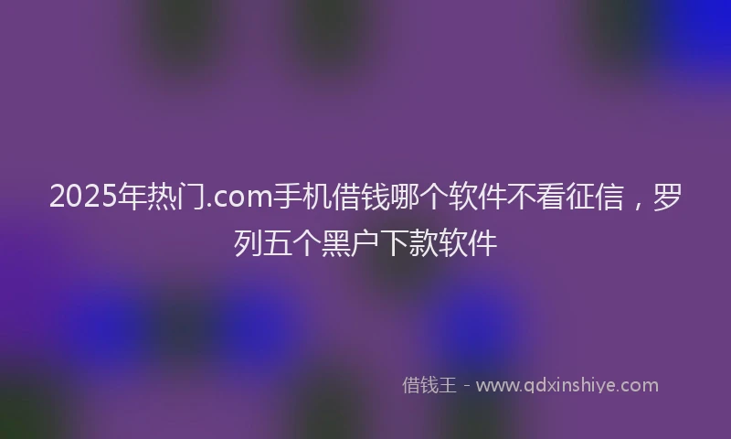 2025年热门.com手机借钱哪个软件不看征信，罗列五个黑户下款软件