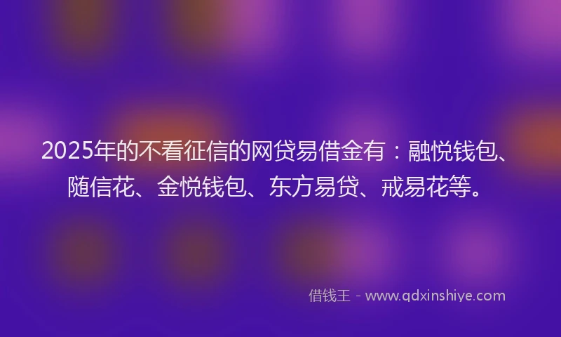 2025年的不看征信的网贷易借金有：融悦钱包、随信花、金悦钱包、东方易贷、戒易花等。