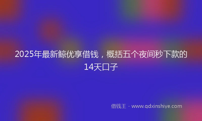 2025年最新鲸优享借钱，概括五个夜间秒下款的14天口子