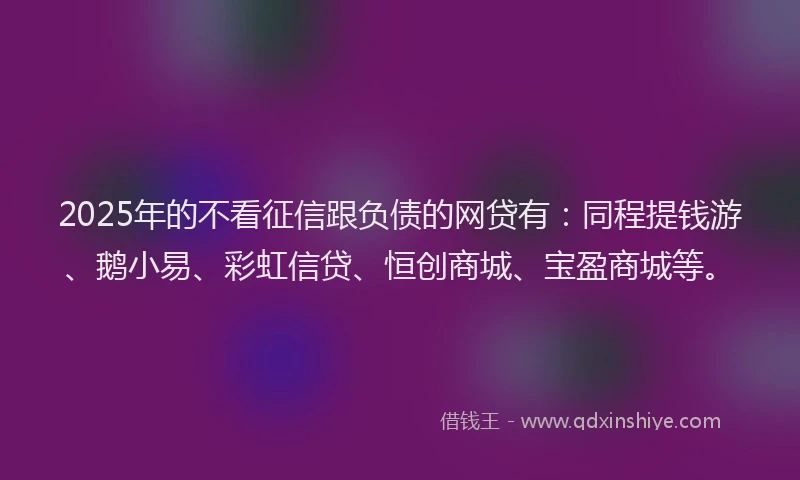 2025年的不看征信跟负债的网贷有：同程提钱游、鹅小易、彩虹信贷、恒创商城、宝盈商城等。