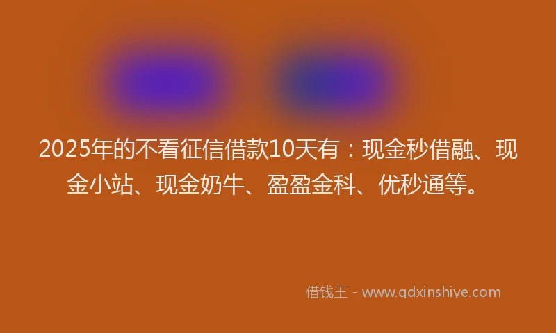 2025年的不看征信借款10天有：现金秒借融、现金小站、现金奶牛、盈盈金科、优秒通等。