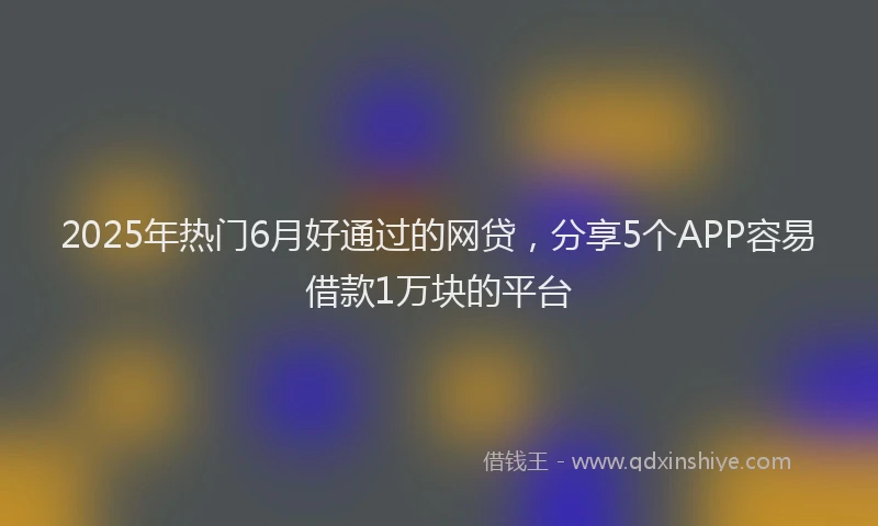 2025年热门6月好通过的网贷，分享5个APP容易借款1万块的平台