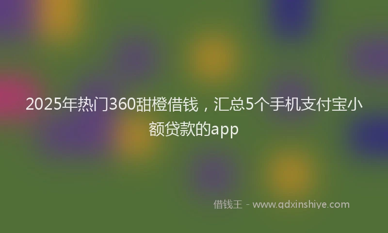 2025年热门360甜橙借钱，汇总5个手机支付宝小额贷款的app