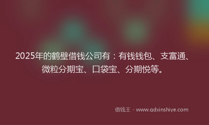 2025年的鹤壁借钱公司有：有钱钱包、支富通、微粒分期宝、口袋宝、分期悦等。
