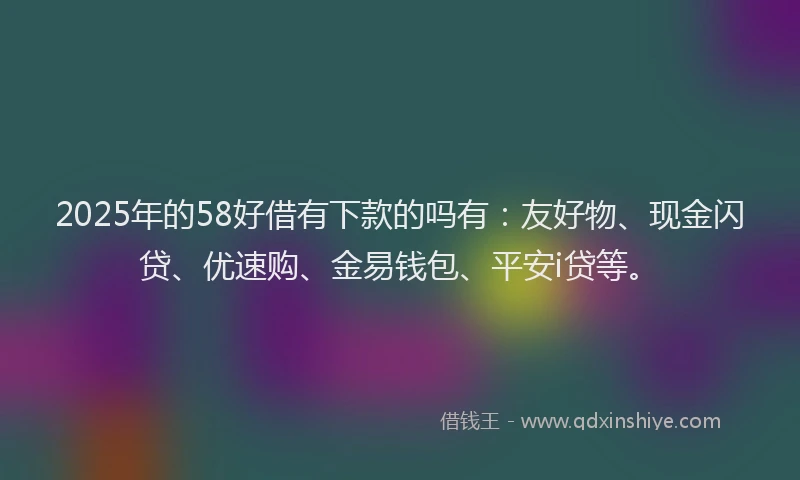 2025年的58好借有下款的吗有：友好物、现金闪贷、优速购、金易钱包、平安i贷等。